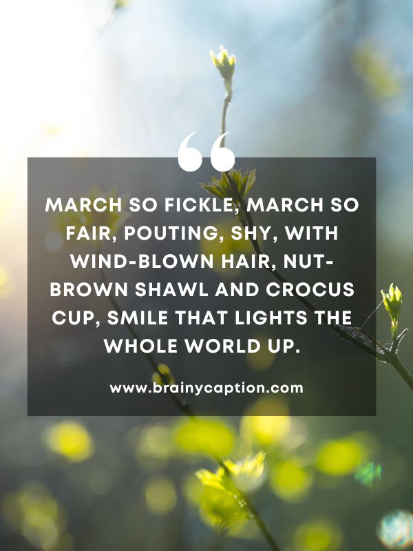 Quote Of The Day March 24- March so fickle, March so fair, Pouting, shy, with wind-blown hair, Nut-brown shawl and crocus cup, Smile that lights the whole world up.