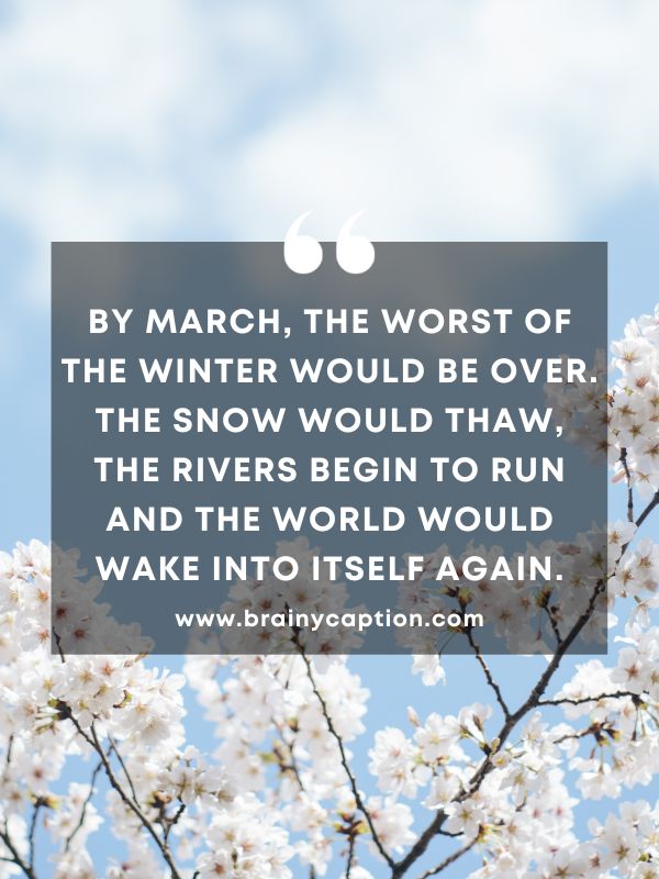 Thought Of The Day March 11- By March, the worst of the winter would be over. The snow would thaw, the rivers begin to run and the world would wake into itself again.