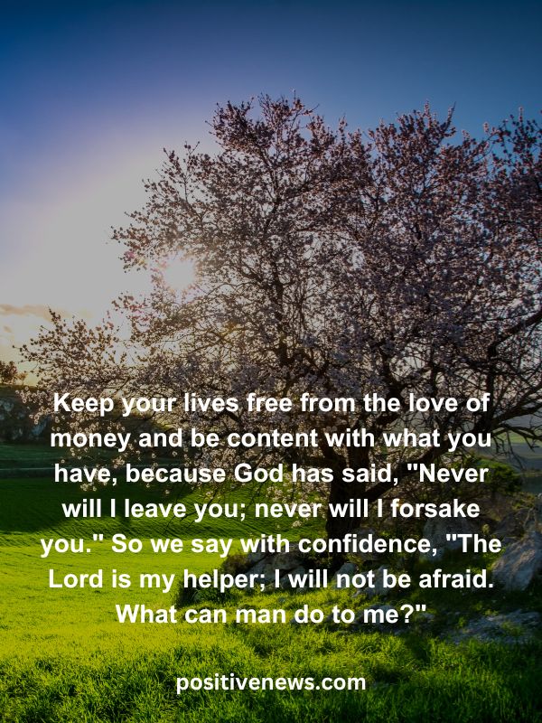 Verses Of The Day April 18- Keep your lives free from the love of money and be content with what you have, because God has said, "Never will I leave you; never will I forsake you." So we say with confidence, "The Lord is my helper; I will not be afraid. What can man do to me?"